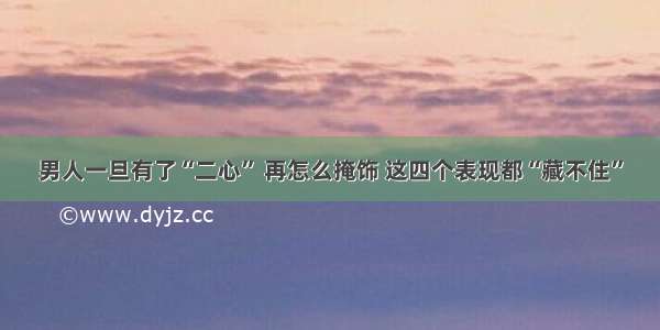 男人一旦有了“二心” 再怎么掩饰 这四个表现都“藏不住”