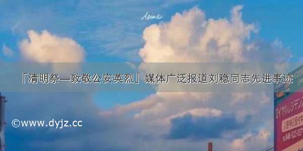 「清明祭—致敬公安英烈」媒体广泛报道刘稳同志先进事迹