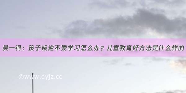 吴一钶：孩子叛逆不爱学习怎么办？儿童教育好方法是什么样的