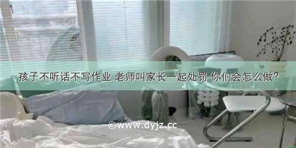 孩子不听话不写作业 老师叫家长一起处罚 你们会怎么做？