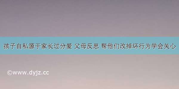 孩子自私源于家长过分爱 父母反思 帮他们改掉坏行为学会关心