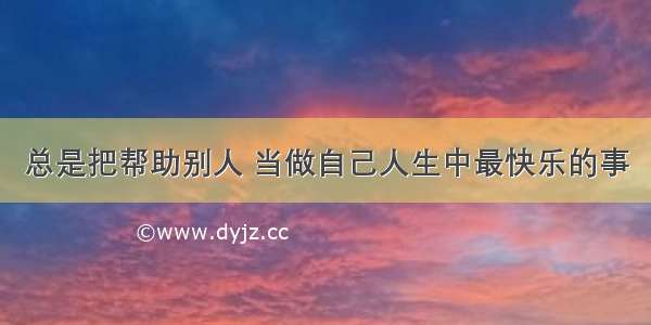 总是把帮助别人 当做自己人生中最快乐的事