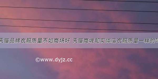 天猫品牌衣服质量不如商场好 天猫商城和实体店衣服质量一样的吗