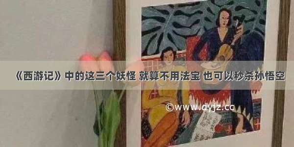 《西游记》中的这三个妖怪 就算不用法宝 也可以秒杀孙悟空