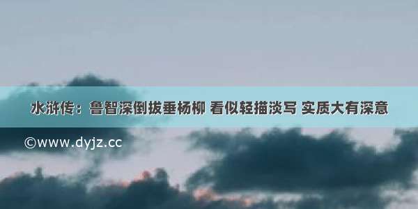 水浒传：鲁智深倒拔垂杨柳 看似轻描淡写 实质大有深意