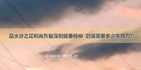 品水浒之花和尚鲁智深倒拔垂杨柳  到底需要多少牛顿力?