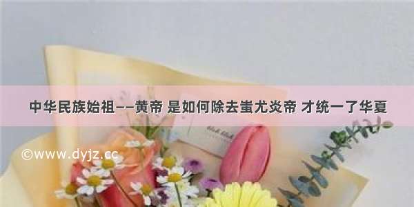 中华民族始祖——黄帝 是如何除去蚩尤炎帝 才统一了华夏