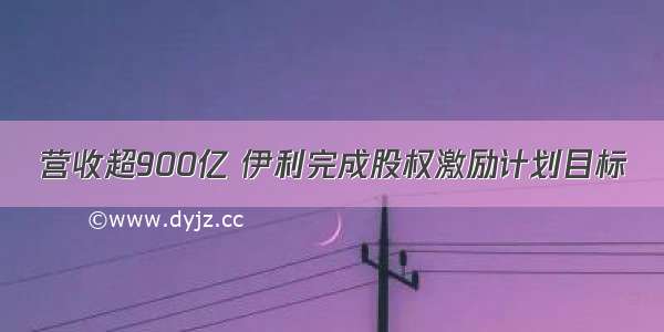 营收超900亿 伊利完成股权激励计划目标