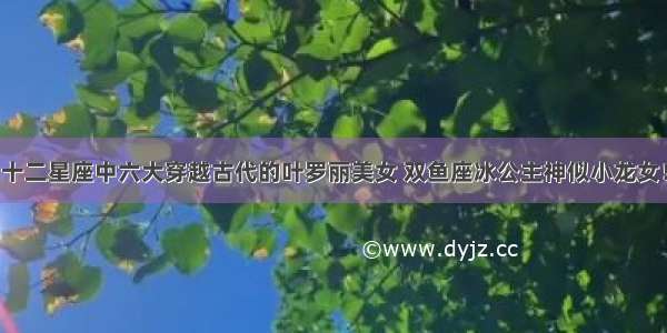 十二星座中六大穿越古代的叶罗丽美女 双鱼座冰公主神似小龙女！