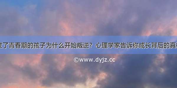 过了青春期的孩子为什么开始叛逆？心理学家告诉你成长背后的真相