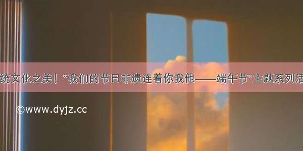 感受传统文化之美！“我们的节日非遗连着你我他——端午节”主题系列活动启动