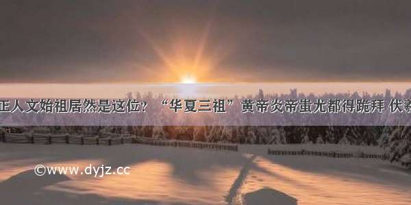 华夏民族真正人文始祖居然是这位？“华夏三祖”黄帝炎帝蚩尤都得跪拜 伏羲也惧怕三分