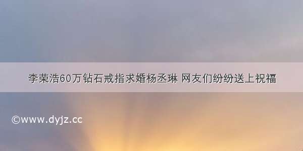 李荣浩60万钻石戒指求婚杨丞琳 网友们纷纷送上祝福