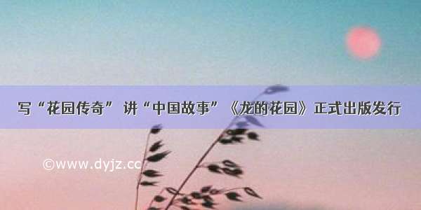 写“花园传奇” 讲“中国故事”《龙的花园》正式出版发行