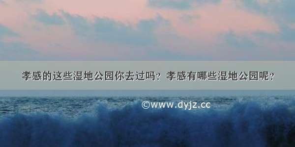 孝感的这些湿地公园你去过吗？孝感有哪些湿地公园呢？