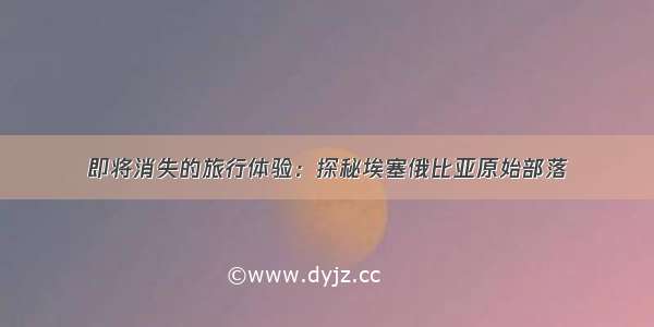 即将消失的旅行体验：探秘埃塞俄比亚原始部落