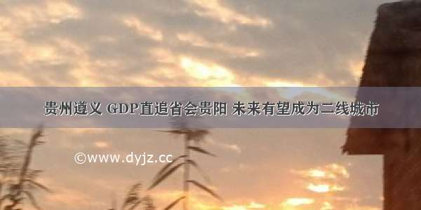 贵州遵义 GDP直追省会贵阳 未来有望成为二线城市