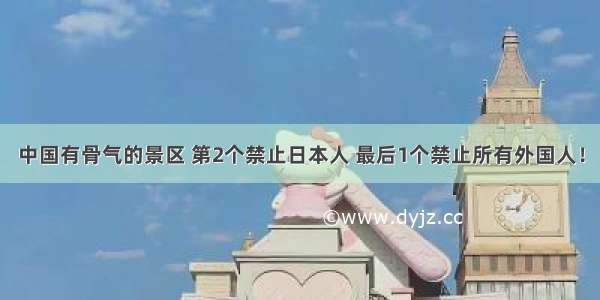 中国有骨气的景区 第2个禁止日本人 最后1个禁止所有外国人！