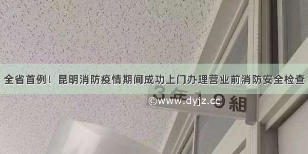 全省首例！昆明消防疫情期间成功上门办理营业前消防安全检查