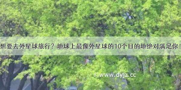 想要去外星球旅行？地球上最像外星球的10个目的地绝对满足你！