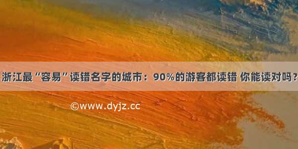 浙江最“容易”读错名字的城市：90%的游客都读错 你能读对吗？