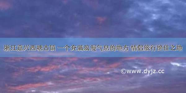 浙江嘉兴西塘古镇 一个充满浪漫气息的地方 情侣旅行绝佳之地