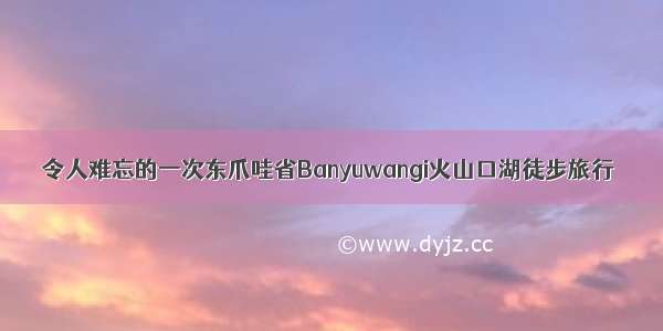 令人难忘的一次东爪哇省Banyuwangi火山口湖徒步旅行