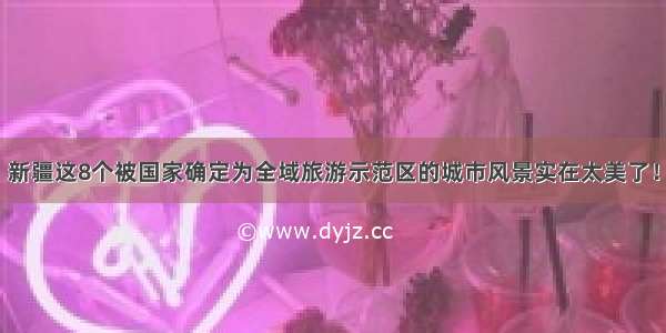 新疆这8个被国家确定为全域旅游示范区的城市风景实在太美了！