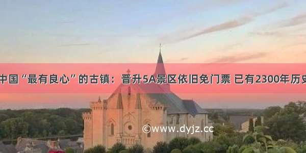 中国“最有良心”的古镇：晋升5A景区依旧免门票 已有2300年历史