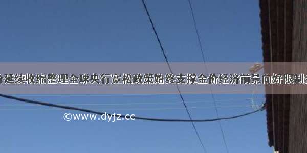 金价延续收缩整理全球央行宽松政策始终支撑金价经济前景向好限制金价