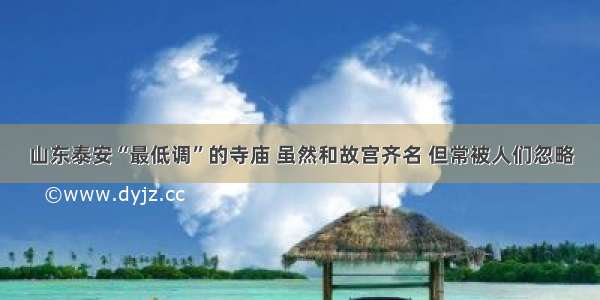 山东泰安“最低调”的寺庙 虽然和故宫齐名 但常被人们忽略