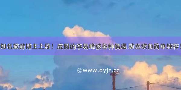 知名旅游博主上线！度假的李易峰被各种偶遇 就喜欢他简单纯粹！