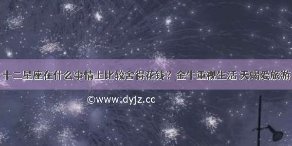 十二星座在什么事情上比较舍得花钱？金牛重视生活 天蝎爱旅游