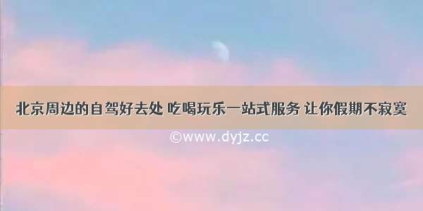 北京周边的自驾好去处 吃喝玩乐一站式服务 让你假期不寂寞