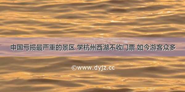 中国亏损最严重的景区 学杭州西湖不收门票 如今游客众多