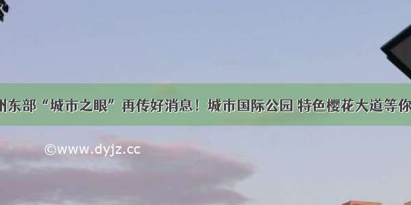 杭州东部“城市之眼”再传好消息！城市国际公园 特色樱花大道等你来！
