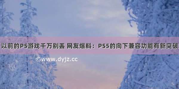 以前的PS游戏千万别丢 网友爆料：PS5的向下兼容功能有新突破