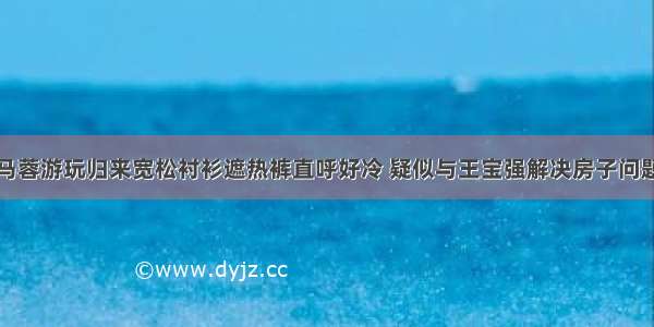 马蓉游玩归来宽松衬衫遮热裤直呼好冷 疑似与王宝强解决房子问题