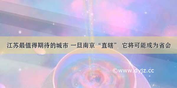 江苏最值得期待的城市 一旦南京“直辖” 它将可能成为省会