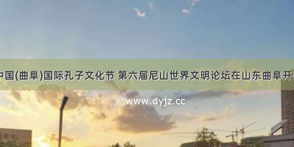 中国(曲阜)国际孔子文化节 第六届尼山世界文明论坛在山东曲阜开幕