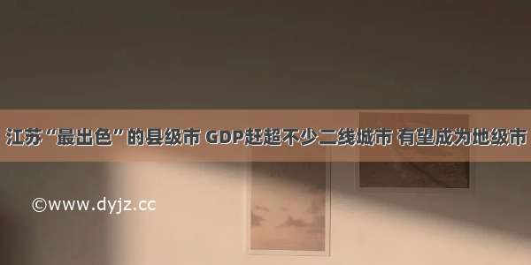 江苏“最出色”的县级市 GDP赶超不少二线城市 有望成为地级市