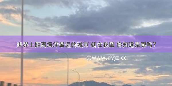 世界上距离海洋最远的城市 就在我国 你知道是哪吗？