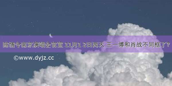 陈情令南京演唱会官宣 11月1 2日两天 王一博和肖战不同框了？
