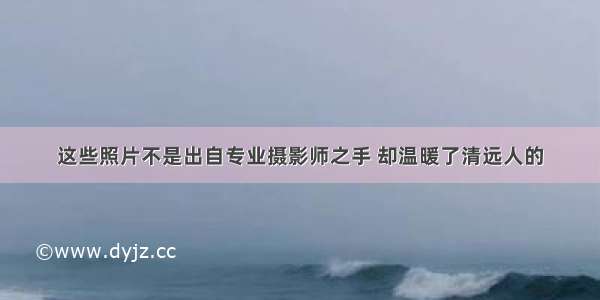 这些照片不是出自专业摄影师之手 却温暖了清远人的