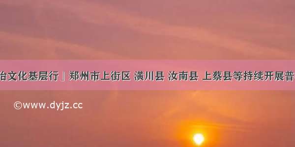 「法治文化基层行」郑州市上街区 潢川县 汝南县 上蔡县等持续开展普法活动