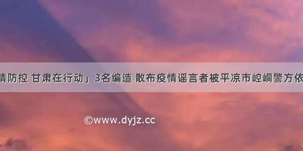 「疫情防控 甘肃在行动」3名编造 散布疫情谣言者被平凉市崆峒警方依法拘留