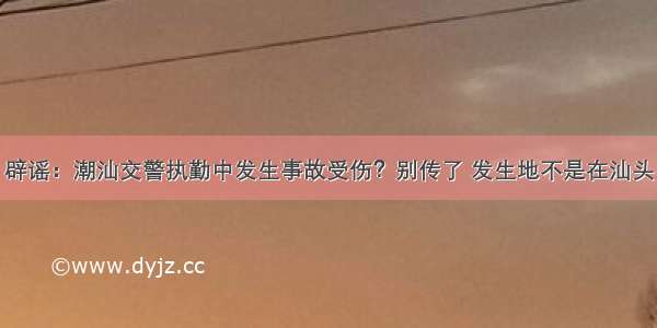 辟谣：潮汕交警执勤中发生事故受伤？别传了 发生地不是在汕头