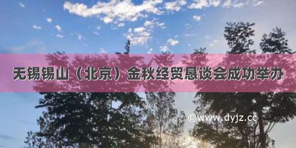 无锡锡山（北京）金秋经贸恳谈会成功举办