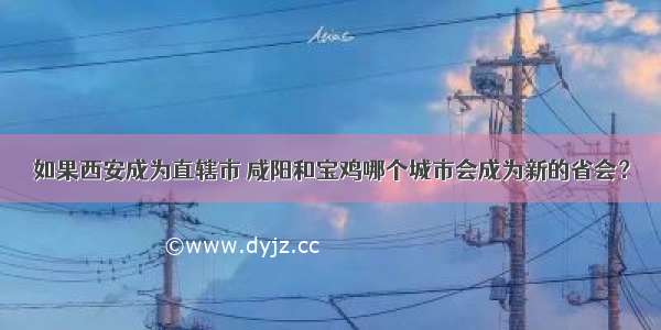 如果西安成为直辖市 咸阳和宝鸡哪个城市会成为新的省会？