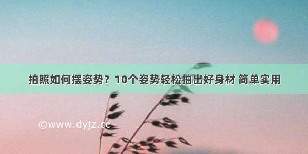 拍照如何摆姿势？10个姿势轻松拍出好身材 简单实用